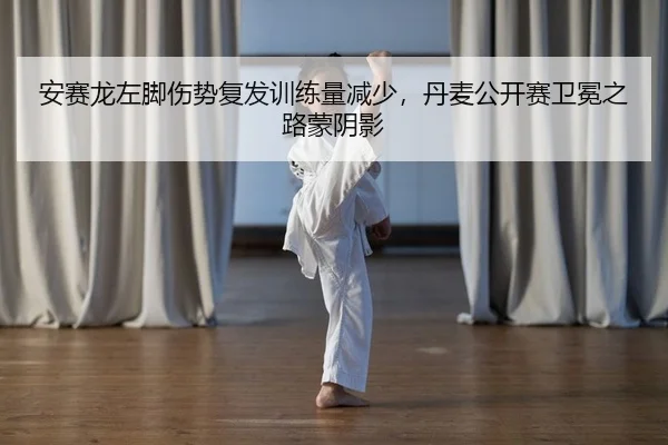 安赛龙左脚伤势复发训练量减少，丹麦公开赛卫冕之路蒙阴影
